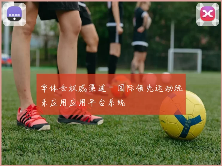 华体会权威渠道 - 国际领先运动玩乐应用应用平台系统