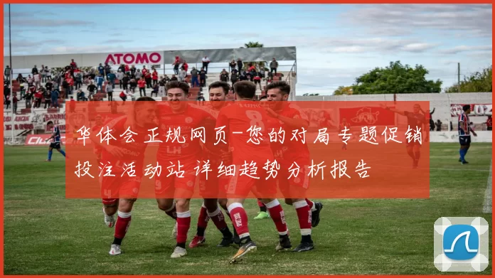 华体会正规网页-您的对局专题促销投注活动站 详细趋势分析报告