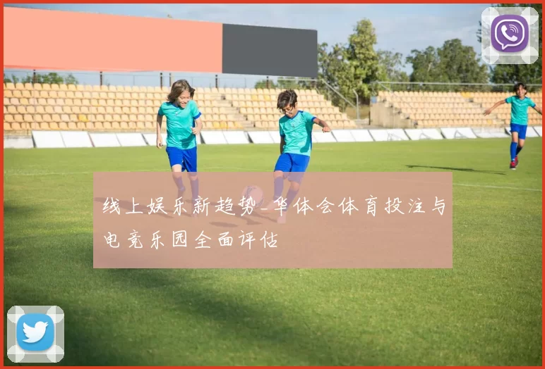 线上娱乐新趋势_华体会体育投注与电竞乐园全面评估