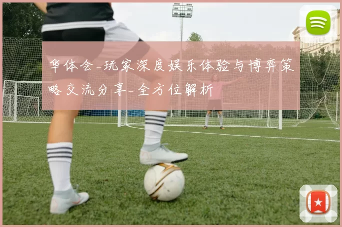 华体会_玩家深度娱乐体验与博弈策略交流分享_全方位解析